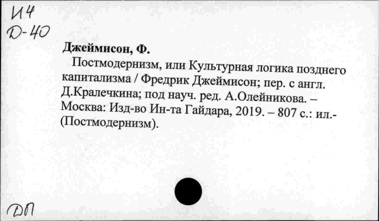 ﻿И 4* к-цо
Джеймисон, Ф.
Постмодернизм, или Культурная логика позднего капитализма / Фредрик Джеймисон; пер. с англ. Д.Кралечкина; под науч. ред. А.Олейникова. -Москва: Изд-во Ин-та Гайдара, 2019. - 807 с.: ил,-(Постмо дернизм).
